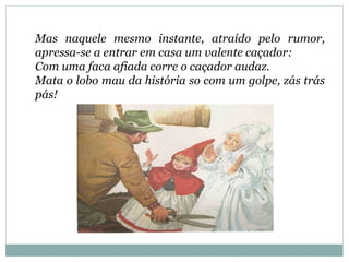 Mas naquele mesmo instante, atraído pelo rumor,
apressa-se a entrar em casa um valente caçador:
Com uma faca afiada corre o caçador audaz.
Mata o lobo mau da história so com um golpe, zás trás
pás!
 