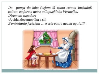 Da pança do lobo (vejam lá como estava inchado!)
saltam cá fora a avó e a Capuchinho Vermelho.
Dizem ao caçador:
-A vida, devemos-lha a si!
E entretanto festejam …. e este conto acaba aqui !!!!
 