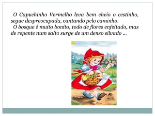 O Capuchinho Vermelho leva bem cheio o cestinho,
segue despreocupada, cantando pelo caminho.
O bosque é muito bonito, todo de flores enfeitado, mas
de repente num salto surge de um denso silvado …
 