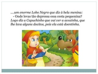 ….um enorme Lobo Negro que diz à bela menina:
- Onde levas tão depressa essa cesta pequenina?
Logo diz a Capuchinho que vai ver a avozinha, que
lhe leva alguns docitos, pois ela está doentinha.
 
