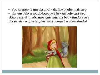 - Vou prepor-te um desafio! - diz lhe o lobo matreiro.
- Eu vou pelo meio do bosque e tu vais pelo carreiro!
Mas a menina não sabe que caiu em boa alhada e que
vai perder a aposta, pois mais longa é a caminhada!
 