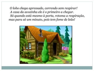 O lobo chega apressado, correndo sem respirar!
A casa da avozinha ele é o primeiro a chegar.
Só quando está mesmo à porta, retoma a respiração,
mas para só um minuto, pois tem fome de leão!
 