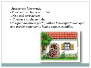 Sussurra o lobo cruel:
- Posso entrar, linda avozinha?
Diz a avó sorridente:
- Chegou a minha netinha!
Mas quando abre a porta, salta o lobo espertalhão que
sem perder o momento logo a engole, comilão.
 