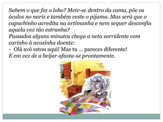 Sabem o que fez o lobo? Mete-se dentro da cama, põe os
óculos no nariz e também veste o pijama. Mas será que o
capuchinho acredita na artimanha e nem sequer desconfia
aquela voz tão estranha?
Passados alguns minutos chega a neta sorridente com
carinho à avozinha doente:
- Olá avó estou aqui! Mas tu … pareces diferente!
E em vez de a beijar afasta-se prontamente.
 