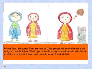 Por um lado, ela queria ficar em casa do João porque não queria deixar o seu amigo e o seu lobinho afilhado, por outro lado, sentia saudades da mãe, da sua avozinha e dos seus animais com quem brincava todos os dias. 