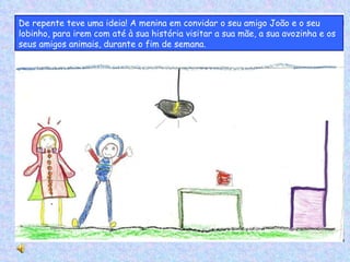 De repente teve uma ideia! A menina em convidar o seu amigo João e o seu lobinho, para irem com até à sua história visitar a sua mãe, a sua avozinha e os seus amigos animais, durante o fim de semana. 