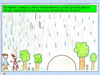 De repente, começou a chover torrencialmente e os dois correram para se abrigar. Depararam-se com uma gruta e apressaram-se a lá entrar. 