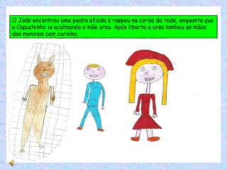 O João encontrou uma pedra afiada e raspou na corda da rede, enquanto que a Capuchinho ia acalmando a mãe ursa. Após liberta a ursa lambeu as mãos dos meninos com carinho. 