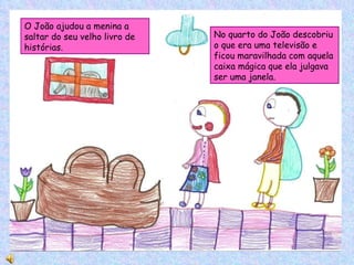No quarto do João descobriu o que era uma televisão e ficou maravilhada com aquela caixa mágica que ela julgava ser uma janela. O João ajudou a menina a saltar do seu velho livro de histórias.  