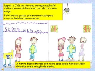 Depois, o João vestiu o seu anoraque azul e foi visitar a sua avozinha e levou com ele a sua nova amiga. Pelo caminho passou pelo supermercado para comprar bolinhos para a sua avó. A menina ficou admirada com tanta coisa que lá havia e o João divertido com a reacção da menina. 