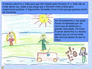 Ao atravessarem a rua quase foram atropelados por um carro que se deslocava a grande velocidade. Os bolos ficaram desfeitos e a menina pensou que os carros ainda são mais perigosos do que os lobos. A menina advertiu o João para que não fossem pela floresta. E, o João não se rindo desta vez, disse à sua amiga que a floresta tinha ardido para construírem prédios. A Capuchinho Vermelho ficou triste porque gostava muito de florestas. 