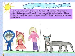 Lá a Capuchinho Vermelho aprendeu que os lobos não são animais assim tão ferozes e até apadrinhou com o João dois lobinhos. Quem diria que a medrosa menina chegaria ao fim desta aventura, madrinha de um lobo! 