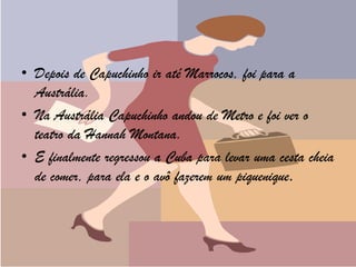 • Depois de Capuchinho ir até Marrocos, foi para a
  Austrália.
• Na Austrália Capuchinho andou de Metro e foi ver o
  teatro da Hannah Montana.
• E finalmente regressou a Cuba para levar uma cesta cheia
  de comer, para ela e o avô fazerem um piquenique.
 