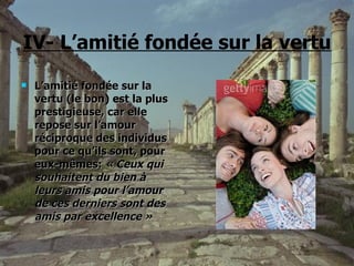 IV- L’amitié fondée sur la vertu L’amitié fondée sur la vertu (le bon) est la plus prestigieuse, car elle repose sur l’amour réciproque des individus pour ce qu’ils sont, pour eux-mêmes:  « Ceux qui souhaitent du bien à leurs amis pour l’amour de ces derniers sont des amis par excellence » 