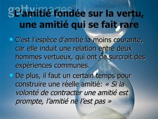 L’amitié fondée sur la vertu, une amitié qui se fait rare C’est l’espèce d’amitié la moins courante, car elle induit une relation entre deux hommes vertueux, qui ont de surcroit des expériences communes.  De plus, il faut un certain temps pour construire une réelle amitié:  « Si la volonté de contracter une amitié est prompte, l’amitié ne l’est pas » 
