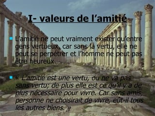 I- valeurs de l’amitié L’amitié ne peut vraiment exister qu’entre gens vertueux, car sans la vertu, elle ne peut se perpétrer et l’homme ne peut pas être heureux.  «  L’amitié est une vertu, ou ne va pas sans vertu; de plus elle est ce qu’il y a de plus nécessaire pour vivre. Car sans amis, personne ne choisirait de vivre, eût-il tous les autres biens. » 