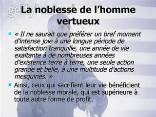 La noblesse de l’homme vertueux « Il ne saurait que préférer un bref moment d’intense joie à une longue période de satisfaction tranquille, une année de vie exaltante à de nombreuses années d’existence terre à terre, une seule action grande et belle, à une multitude d’actions mesquines. » Ainsi, ceux qui sacrifient leur vie bénéficient de la noblesse morale, qui est supérieure à toute autre forme de profit. 