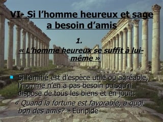 VI- Si l’homme heureux et sage a besoin d’amis 1.  « L’homme heureux se suffit à lui-même » Si l’amitié est d’espèce utile ou agréable, l’homme n’en a pas besoin puisqu’il dispose de tous les biens et en jouit: « Quand la fortune est favorable, à quoi bon des amis? »  Euripide 