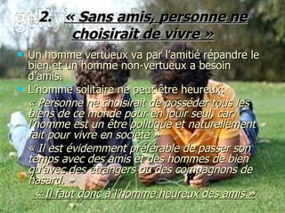2.  « Sans amis, personne ne choisirait de vivre » Un homme vertueux va par l’amitié répandre le bien et un homme non-vertueux a besoin d’amis. L’homme solitaire ne peut être heureux: « Personne ne choisirait de posséder tous les biens de ce monde pour en jouir seul, car l’homme est un être politique et naturellement fait pour vivre en société » « Il est évidemment préférable de passer son temps avec des amis et des hommes de bien qu’avec des étrangers ou des compagnons de hasard. » « Il faut donc à l’homme heureux des amis » 