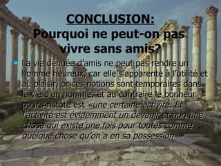 CONCLUSION: Pourquoi ne peut-on pas  vivre sans amis? La vie dénuée d’amis ne peut pas rendre un homme heureux, car elle s’apparente à l’utilité et au plaisir, or ces notions sont temporaires dans la vie d’un homme, et au contraire le bonheur pour Aristote est  «une certaine activité. Et l’activité est évidemment un devenir et non une chose qui existe une fois pour toutes comme quelque chose qu’on a en sa possession    » 
