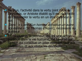 De plus, l’activité dans la vertu joint l’utile à l’agréable, or Aristote établit qu’il est plus facile de contempler la vertu en un être extérieur à soi: Donc  « L’ami d’un homme constitue un autre soi-même »  (St Thomas d’Aquin), nécessaire au bonheur. En conclusion, le bonheur, qui est une action continue dans la vie humaine, est favorisé par l’amitié qui constitue un pilier essentiel face aux contraintes et aux obstacles de l’existence. ________________________ 