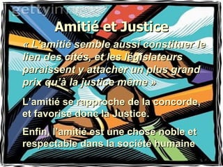 Amitié et Justice « L’amitié semble aussi constituer le lien des cités, et les législateurs paraissent y attacher un plus grand prix qu’à la justice même » L’amitié se rapproche de la concorde, et favorise donc la Justice. Enfin, l’amitié est une chose noble et respectable dans la société humaine 