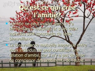 Qu’est ce qui crée l’amitié? L’amitié ne peut exister que s’il y’a bienveillance mutuelle, et si les deux individus sont conscients de cette bienveillance. La bienveillance mutuelle inaperçue entre deux individus ne peut constituer une relation d’amitié, car il n’y a pas de prise de conscience des sentiments de l’autre. 