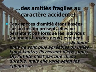 … des amitiés fragiles au caractère accidentel Ces espèces d’amitié étant basées sur un besoin présent, elles ne persistent pas lorsque les individus (au moins l’un des deux) évoluent.  « Si deux amis ne sont plus agréables ou utiles l’un à l’autre, ils cessent d’être amis. Or, l’utilité n’est pas une chose durable, mais elle varie selon les époques.» 