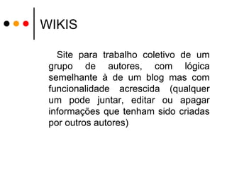 WIKIS Site para trabalho coletivo de um grupo de autores, com lógica semelhante à de um blog mas com funcionalidade acrescida (qualquer um pode juntar, editar ou apagar informações que tenham sido criadas por outros autores) 