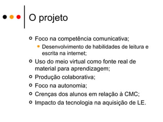 O projeto Foco na competência comunicativa; Desenvolvimento de habilidades de leitura e escrita na internet; Uso do meio virtual como fonte real de material para aprendizagem; Produção colaborativa; Foco na autonomia; Crenças dos alunos em relação à CMC; Impacto da tecnologia na aquisição de LE. 