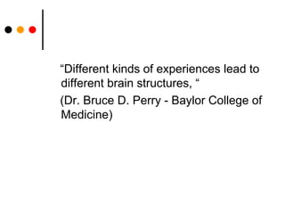 “Different kinds of experiences lead to different brain structures, “ (Dr. Bruce D. Perry - Baylor College of Medicine)  