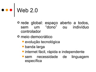 Web 2.0 rede global: espaço aberto a todos, sem um “dono” ou indivíduo controlador meio democrático evolução tecnológica banda larga internet fácil, rápida e independente sem necessidade de linguagem específica 