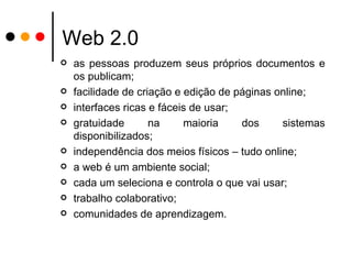 Web 2.0 as pessoas produzem seus próprios documentos e os publicam; facilidade de criação e edição de páginas online; interfaces ricas e fáceis de usar; gratuidade na maioria dos sistemas disponibilizados; independência dos meios físicos – tudo online; a web é um ambiente social; cada um seleciona e controla o que vai usar; trabalho colaborativo; comunidades de aprendizagem. 