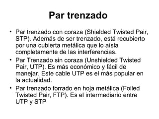 Par trenzado   Par trenzado con coraza (Shielded Twisted Pair, STP). Además de ser trenzado, está recubierto por una cubierta metálica que lo aísla completamente de las interferencias. Par Trenzado sin coraza (Unshielded Twisted Pair, UTP). Es más económico y fácil de manejar. Este cable UTP es el más popular en la actualidad. Par trenzado forrado en hoja metálica (Foiled Twisted Pair, FTP). Es el intermediario entre UTP y STP 