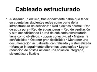 Cableado estructurado   Al diseñar un edificio, tradicionalmente había que tener en cuenta las siguientes redes como parte de la infraestructura de servicios: • Red eléctrica normal • Red de agua pura • Red de aguas puras • Red de ventilación y aire acondicionado La red de cableado estructurado tiene como objetivos: • Lograr conectividad • Mejorar la confiabilidad • Obtener gran flexibilidad • Mantener una documentación actualizada, centralizada y sistematizada • Manejar integralmente diferentes tecnologías • Lograr reducción de costos al tener una solución integrada, sistemática y flexible 