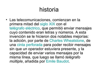 historia Las telecomunicaciones, comienzan en la primera mitad del  siglo XIX  con el  telégrafo eléctrico , que permitió enviar mensajes cuyo contenido eran letras y números. A esta invención se le hicieron dos notables mejorías: la adición, por parte de  Charles Wheatstone , de una  cinta perforada  para poder recibir mensajes sin que un operador estuviera presente, y la capacidad de enviar varios mensajes por la misma línea, que luego se llamó  telégrafo múltiple , añadida por  Emile Baudot . 