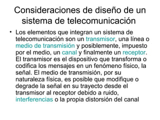 Consideraciones de diseño de un sistema de telecomunicación  Los elementos que integran un sistema de telecomunicación son un  transmisor , una línea o  medio de transmisión  y posiblemente, impuesto por el medio, un  canal  y finalmente un  receptor . El transmisor es el dispositivo que transforma o codifica los mensajes en un fenómeno físico, la señal. El medio de transmisión, por su naturaleza física, es posible que modifique o degrade la señal en su trayecto desde el transmisor al receptor debido a ruido,  interferencias  o la propia distorsión del canal  
