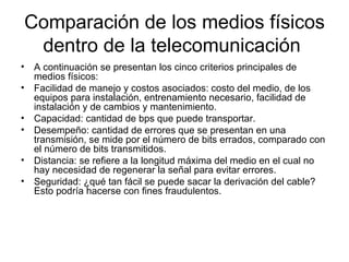 Comparación de los medios físicos dentro de la telecomunicación  A continuación se presentan los cinco criterios principales de medios físicos: Facilidad de manejo y costos asociados: costo del medio, de los equipos para instalación, entrenamiento necesario, facilidad de instalación y de cambios y mantenimiento. Capacidad: cantidad de bps que puede transportar. Desempeño: cantidad de errores que se presentan en una transmisión, se mide por el número de bits errados, comparado con el número de bits transmitidos. Distancia: se refiere a la longitud máxima del medio en el cual no hay necesidad de regenerar la señal para evitar errores. Seguridad: ¿qué tan fácil se puede sacar la derivación del cable? Esto podría hacerse con fines fraudulentos. 