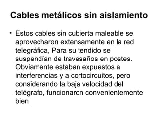 Cables metálicos sin aislamiento   Estos cables sin cubierta maleable se aprovecharon extensamente en la red telegráfica, Para su tendido se suspendían de travesaños en postes. Obviamente estaban expuestos a interferencias y a cortocircuitos, pero considerando la baja velocidad del telégrafo, funcionaron convenientemente bien  