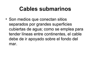 Cables submarinos   Son medios que conectan sitios separados por grandes superficies cubiertas de agua; como se emplea para tender líneas entre continentes, el cable debe de ir apoyado sobre el fondo del mar.  
