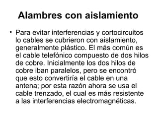 Alambres con aislamiento   Para evitar interferencias y cortocircuitos lo cables se cubrieron con aislamiento, generalmente plástico. El más común es el cable telefónico compuesto de dos hilos de cobre. Inicialmente los dos hilos de cobre iban paralelos, pero se encontró que esto convertiría el cable en una antena; por esta razón ahora se usa el cable trenzado, el cual es más resistente a las interferencias electromagnéticas. 