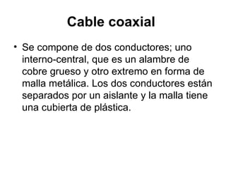 Cable coaxial   Se compone de dos conductores; uno interno-central, que es un alambre de cobre grueso y otro extremo en forma de malla metálica. Los dos conductores están separados por un aislante y la malla tiene una cubierta de plástica.  