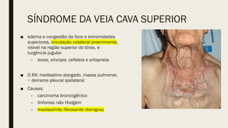 SÍNDROME DA VEIA CAVA SUPERIOR
■ edema e congestão da face e extremidades
superiores, circulação colateral proeminente,
visível na região superior do tórax, e
turgência jugular.
– tosse, síncope, cefaleia e ortopneia.
■ O RX: mediastino alargado, massa pulmonar,
~ derrame pleural ipsilateral
■ Causas:
– carcinoma broncogênico
– linfomas não Hodgkin
– mediastinite fibrosante (benigna)
 