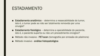 ESTADIAMENTO
■ Estadiamento anatômico – determina a ressecabilidade do tumor,
isto é, o tumor pode ao não ser totalmente removido por uma
cirurgia?
■ Estadiamento fisiológico – determina a operabilidade do paciente,
isto é, o paciente suporta ou não um procedimento cirúrgico?
■ Método não invasivo - PET-scan (tomografia por emissão de pósitrons)
■ Método invasivo - análise histopatológica
 