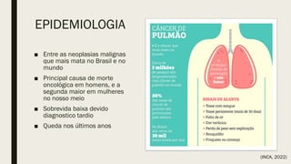 EPIDEMIOLOGIA
■ Entre as neoplasias malignas
que mais mata no Brasil e no
mundo
■ Principal causa de morte
oncológica em homens, e a
segunda maior em mulheres
no nosso meio
■ Sobrevida baixa devido
diagnostico tardio
■ Queda nos últimos anos
(INCA, 2022)
 