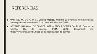 REFERÊNCIAS
■ MARTINS, M. DE A. et al. Clínica médica, volume 3: doenças hematológicas,
oncologia e doenças renais. 2. ed. Barueri: Malone, 2016.
■ INSTITUTO NACIONAL DE CÂNCER JOSÉ ALENCAR GOMES DA SILVA. Cancer de
Pulmão. Rio de Janeiro: INCA, 2022. Disponível em:
https://www.inca.gov.br/tipos-de-cancer/cancer-de-pulmao
 