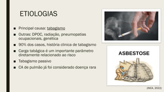 ETIOLOGIAS
■ Principal causa: tabagismo
■ Outras: DPOC, radiação, pneumopatias
ocupacionais, genética
■ 90% dos casos, história clinica de tabagismo
■ Carga tabágica é um importante parâmetro
diretamente relacionado ao risco
■ Tabagismo passivo
■ CA de pulmão já foi considerado doença rara
(INCA, 2022)
 