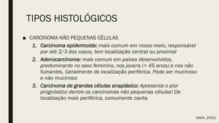 TIPOS HISTOLÓGICOS
■ CARCINOMA NÃO PEQUENAS CÉLULAS
1. Carcinoma epidermoide: mais comum em nosso meio, responsável
por até 2/3 dos casos, tem localização central ou proximal
2. Adenocarcinoma: mais comum em países desenvolvidos,
predominante no sexo feminino, nos jovens (< 45 anos) e nos não
fumantes. Geralmente de localização periférica. Pode ser mucinoso
e não mucinoso
3. Carcinoma de grandes células anaplásico: Apresenta o pior
prognóstico dentre os carcinomas não pequenas células! De
localização mais periférica, comumente cavita
(INCA, 2022)
 