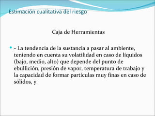 Estimación cualitativa del riesgo


                  Caja de Herramientas

 - La tendencia de la sustancia a pasar al ambiente,
  teniendo en cuenta su volatilidad en caso de líquidos
  (bajo, medio, alto) que depende del punto de
  ebullición, presión de vapor, temperatura de trabajo y
  la capacidad de formar partículas muy finas en caso de
  sólidos, y
 