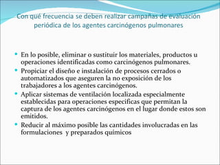  En lo posible, eliminar o sustituir los materiales, productos u
  operaciones identificadas como carcinógenos pulmonares.
 Propiciar el diseño e instalación de procesos cerrados o
  automatizados que aseguren la no exposición de los
  trabajadores a los agentes carcinógenos.
 Aplicar sistemas de ventilación localizada especialmente
  establecidas para operaciones especificas que permitan la
  captura de los agentes carcinógenos en el lugar donde estos son
  emitidos.
 Reducir al máximo posible las cantidades involucradas en las
  formulaciones y preparados químicos
 